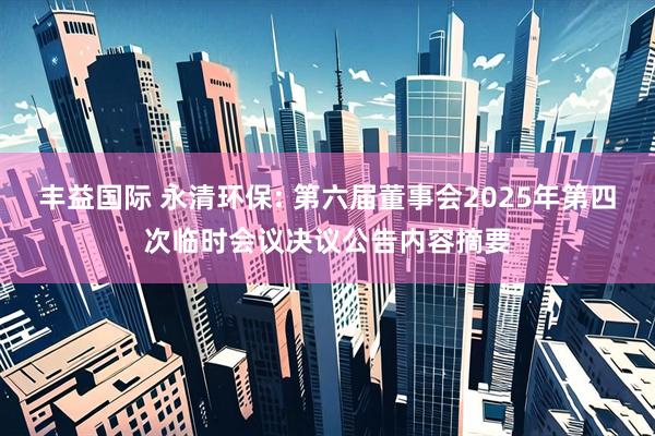 丰益国际 永清环保: 第六届董事会2025年第四次临时会议决议公告内容摘要