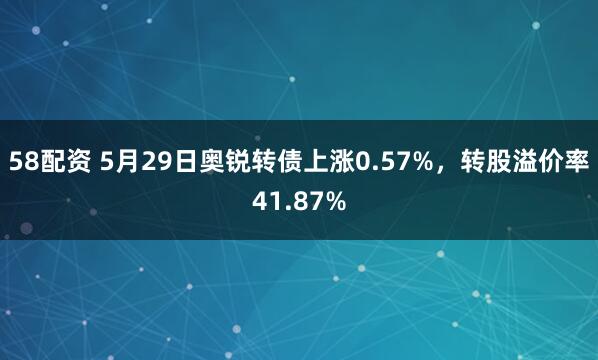 58配资 5月29日奥锐转债上涨0.57%，转股溢价率41.87%