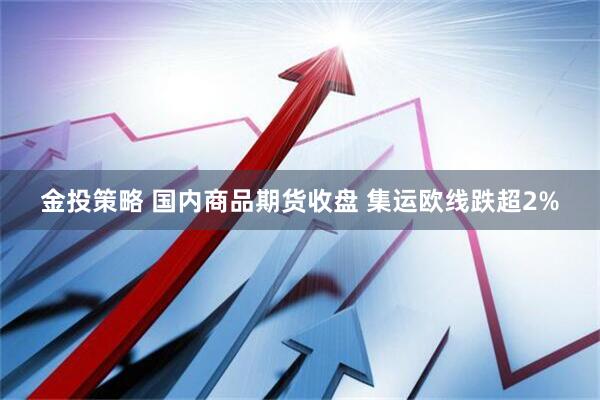 金投策略 国内商品期货收盘 集运欧线跌超2%
