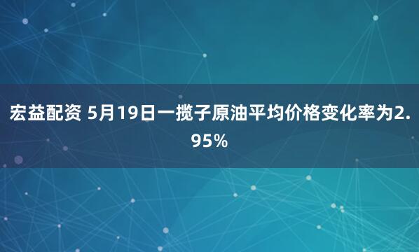 宏益配资 5月19日一揽子原油平均价格变化率为2.95%