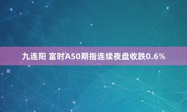 九连阳 富时A50期指连续夜盘收跌0.6%