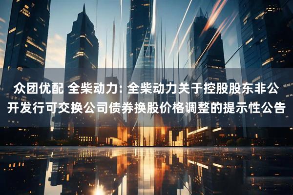众团优配 全柴动力: 全柴动力关于控股股东非公开发行可交换公司债券换股价格调整的提示性公告