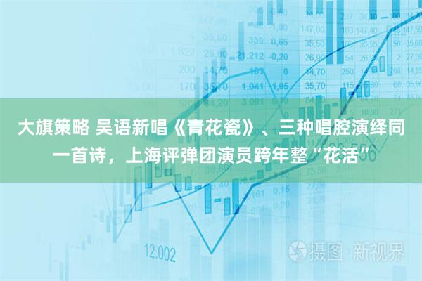 大旗策略 吴语新唱《青花瓷》、三种唱腔演绎同一首诗，上海评弹团演员跨年整“花活”