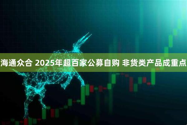海通众合 2025年超百家公募自购 非货类产品成重点