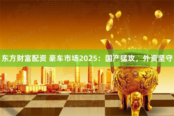 东方财富配资 豪车市场2025：国产猛攻，外资坚守