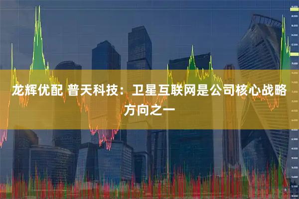 龙辉优配 普天科技：卫星互联网是公司核心战略方向之一