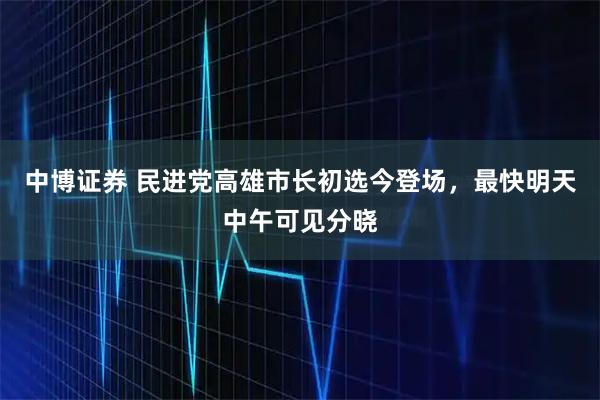 中博证券 民进党高雄市长初选今登场，最快明天中午可见分晓