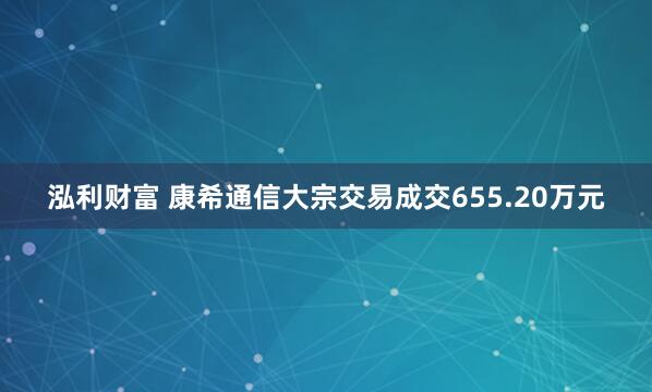 泓利财富 康希通信大宗交易成交655.20万元