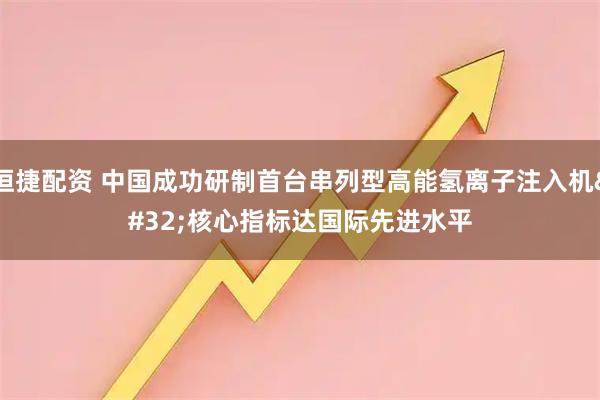 恒捷配资 中国成功研制首台串列型高能氢离子注入机 核心指标达国际先进水平