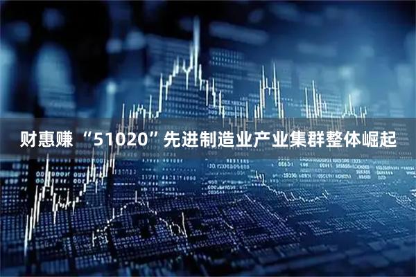 财惠赚 “51020”先进制造业产业集群整体崛起