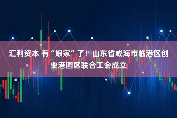 汇利资本 有“娘家”了！山东省威海市临港区创业港园区联合工会成立
