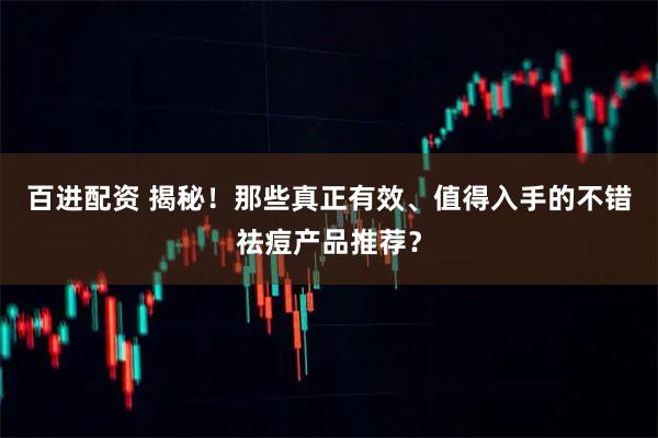 百进配资 揭秘！那些真正有效、值得入手的不错祛痘产品推荐？