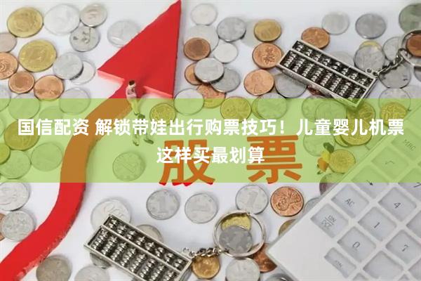 国信配资 解锁带娃出行购票技巧！儿童婴儿机票这样买最划算
