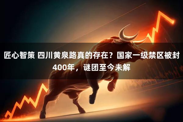 匠心智策 四川黄泉路真的存在？国家一级禁区被封400年，谜团至今未解