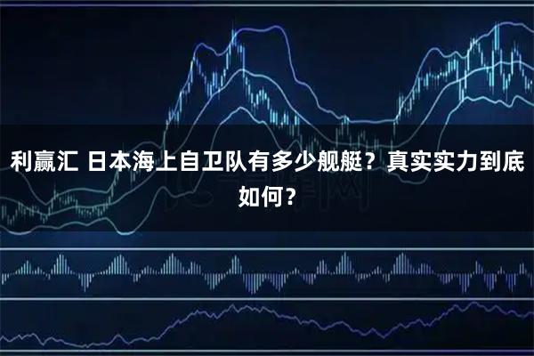 利赢汇 日本海上自卫队有多少舰艇？真实实力到底如何？
