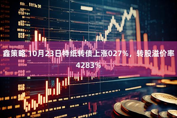 鑫策略 10月23日特纸转债上涨027%，转股溢价率4283%