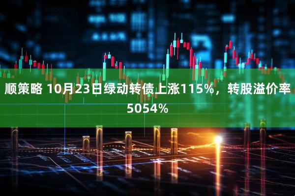 顺策略 10月23日绿动转债上涨115%，转股溢价率5054%