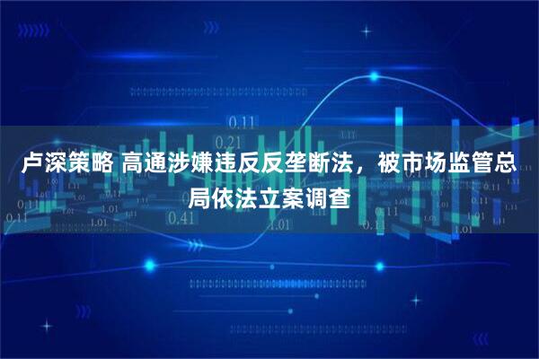 卢深策略 高通涉嫌违反反垄断法，被市场监管总局依法立案调查